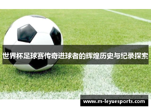世界杯足球赛传奇进球者的辉煌历史与纪录探索