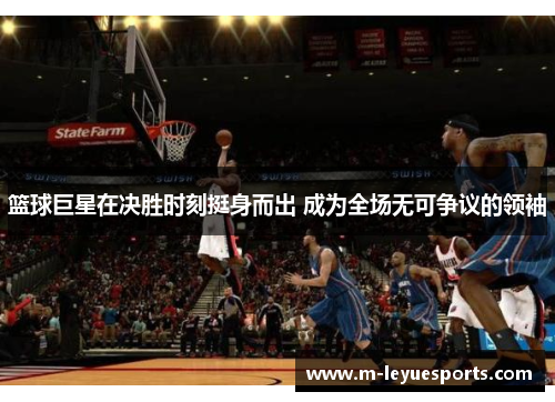 篮球巨星在决胜时刻挺身而出 成为全场无可争议的领袖