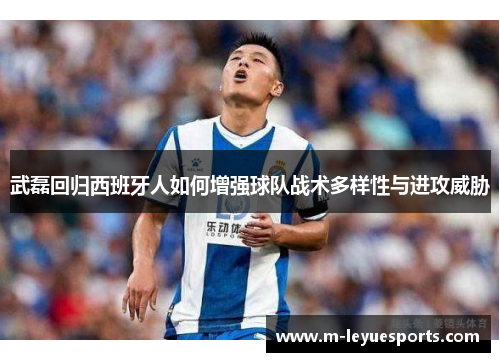武磊回归西班牙人如何增强球队战术多样性与进攻威胁