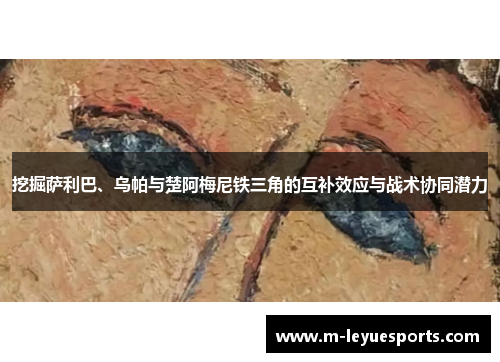挖掘萨利巴、乌帕与楚阿梅尼铁三角的互补效应与战术协同潜力