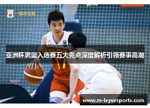 亚洲杯男篮入选赛五大亮点深度解析引领赛事高潮