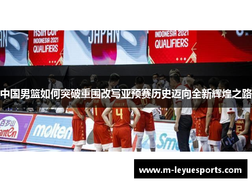 中国男篮如何突破重围改写亚预赛历史迈向全新辉煌之路