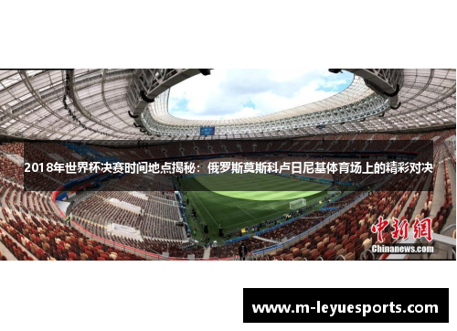 2018年世界杯决赛时间地点揭秘：俄罗斯莫斯科卢日尼基体育场上的精彩对决