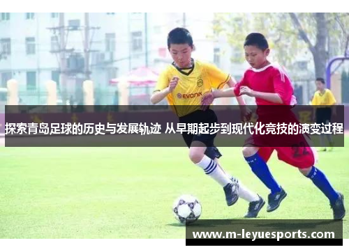 探索青岛足球的历史与发展轨迹 从早期起步到现代化竞技的演变过程