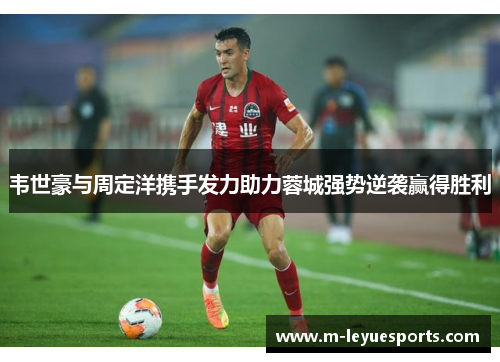 韦世豪与周定洋携手发力助力蓉城强势逆袭赢得胜利